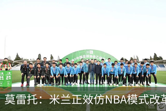 莫雷托：米兰正效仿NBA模式改革，希望创建类似NBA的组织管理结构